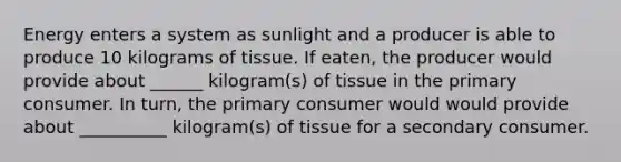 Energy enters a system as sunlight and a producer is able to produce 10 kilograms of tissue. If eaten, the producer would provide about ______ kilogram(s) of tissue in the primary consumer. In turn, the primary consumer would would provide about __________ kilogram(s) of tissue for a secondary consumer.