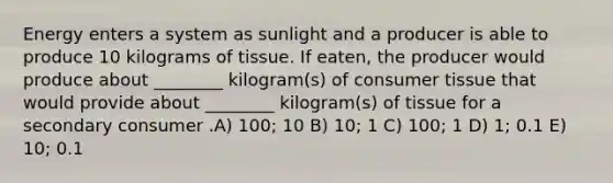 Energy enters a system as sunlight and a producer is able to produce 10 kilograms of tissue. If eaten, the producer would produce about ________ kilogram(s) of consumer tissue that would provide about ________ kilogram(s) of tissue for a secondary consumer .A) 100; 10 B) 10; 1 C) 100; 1 D) 1; 0.1 E) 10; 0.1