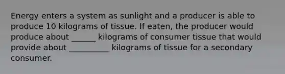 Energy enters a system as sunlight and a producer is able to produce 10 kilograms of tissue. If eaten, the producer would produce about ______ kilograms of consumer tissue that would provide about __________ kilograms of tissue for a secondary consumer.