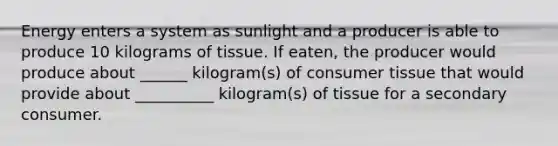 Energy enters a system as sunlight and a producer is able to produce 10 kilograms of tissue. If eaten, the producer would produce about ______ kilogram(s) of consumer tissue that would provide about __________ kilogram(s) of tissue for a secondary consumer.