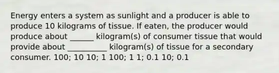 Energy enters a system as sunlight and a producer is able to produce 10 kilograms of tissue. If eaten, the producer would produce about ______ kilogram(s) of consumer tissue that would provide about __________ kilogram(s) of tissue for a secondary consumer. 100; 10 10; 1 100; 1 1; 0.1 10; 0.1