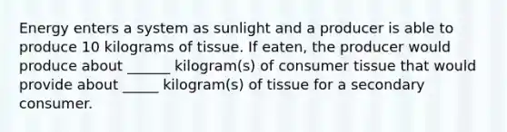 Energy enters a system as sunlight and a producer is able to produce 10 kilograms of tissue. If eaten, the producer would produce about ______ kilogram(s) of consumer tissue that would provide about _____ kilogram(s) of tissue for a secondary consumer.