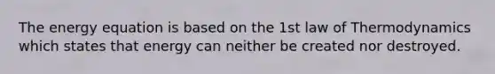 The energy equation is based on the 1st law of Thermodynamics which states that energy can neither be created nor destroyed.