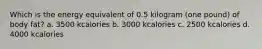 Which is the energy equivalent of 0.5 kilogram (one pound) of body fat? a. 3500 kcalories b. 3000 kcalories c. 2500 kcalories d. 4000 kcalories