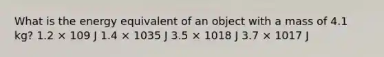 What is the energy equivalent of an object with a mass of 4.1 kg? 1.2 × 109 J 1.4 × 1035 J 3.5 × 1018 J 3.7 × 1017 J