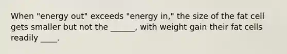 When "energy out" exceeds "energy in," the size of the fat cell gets smaller but not the ______, with weight gain their fat cells readily ____.