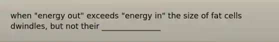 when "energy out" exceeds "energy in" the size of fat cells dwindles, but not their _______________