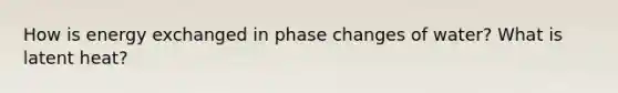 How is energy exchanged in phase changes of water? What is latent heat?