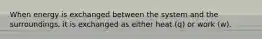 When energy is exchanged between the system and the surroundings, it is exchanged as either heat (q) or work (w).