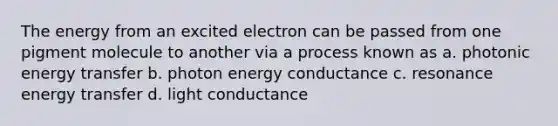 The energy from an excited electron can be passed from one pigment molecule to another via a process known as a. photonic energy transfer b. photon energy conductance c. resonance energy transfer d. light conductance