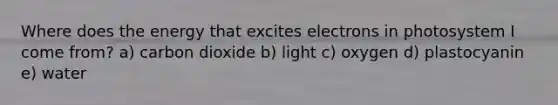 Where does the energy that excites electrons in photosystem I come from? a) carbon dioxide b) light c) oxygen d) plastocyanin e) water