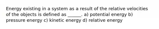 Energy existing in a system as a result of the relative velocities of the objects is defined as ______. a) potential energy b) pressure energy c) kinetic energy d) relative energy