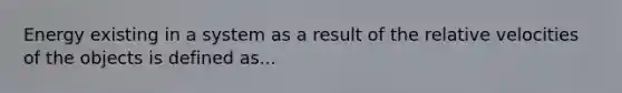 Energy existing in a system as a result of the relative velocities of the objects is defined as...