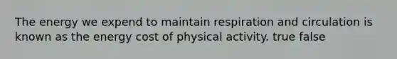 The energy we expend to maintain respiration and circulation is known as the energy cost of physical activity. true false