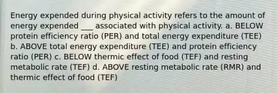 Energy expended during physical activity refers to the amount of energy expended ___ associated with physical activity. a. BELOW protein efficiency ratio (PER) and total energy expenditure (TEE) b. ABOVE total energy expenditure (TEE) and protein efficiency ratio (PER) c. BELOW thermic effect of food (TEF) and resting metabolic rate (TEF) d. ABOVE resting metabolic rate (RMR) and thermic effect of food (TEF)