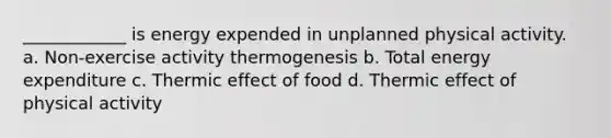 ____________ is energy expended in unplanned physical activity. a. Non-exercise activity thermogenesis b. Total energy expenditure c. Thermic effect of food d. Thermic effect of physical activity