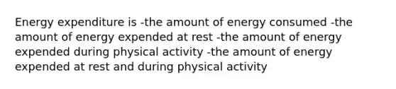 Energy expenditure is -the amount of energy consumed -the amount of energy expended at rest -the amount of energy expended during physical activity -the amount of energy expended at rest and during physical activity