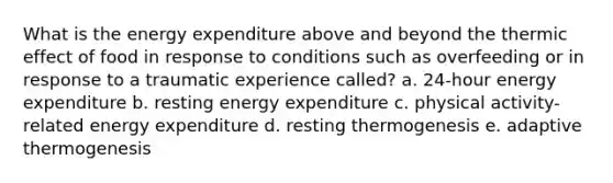 What is the energy expenditure above and beyond the thermic effect of food in response to conditions such as overfeeding or in response to a traumatic experience called? a. 24-hour energy expenditure b. resting energy expenditure c. physical activity-related energy expenditure d. resting thermogenesis e. adaptive thermogenesis