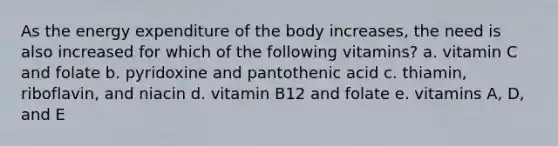 As the energy expenditure of the body increases, the need is also increased for which of the following vitamins? a. vitamin C and folate b. pyridoxine and pantothenic acid c. thiamin, riboflavin, and niacin d. vitamin B12 and folate e. vitamins A, D, and E