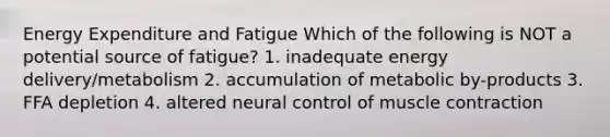 Energy Expenditure and Fatigue Which of the following is NOT a potential source of fatigue? 1. inadequate energy delivery/metabolism 2. accumulation of metabolic by-products 3. FFA depletion 4. altered neural control of muscle contraction