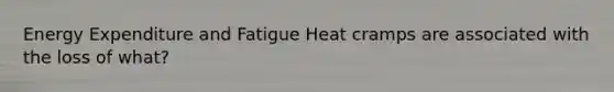 Energy Expenditure and Fatigue Heat cramps are associated with the loss of what?