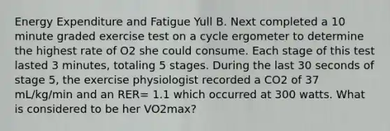 Energy Expenditure and Fatigue Yull B. Next completed a 10 minute graded exercise test on a cycle ergometer to determine the highest rate of O2 she could consume. Each stage of this test lasted 3 minutes, totaling 5 stages. During the last 30 seconds of stage 5, the exercise physiologist recorded a CO2 of 37 mL/kg/min and an RER= 1.1 which occurred at 300 watts. What is considered to be her VO2max?