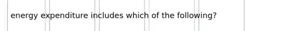 energy expenditure includes which of the following?