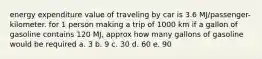 energy expenditure value of traveling by car is 3.6 MJ/passenger- kilometer. for 1 person making a trip of 1000 km if a gallon of gasoline contains 120 MJ, approx how many gallons of gasoline would be required a. 3 b. 9 c. 30 d. 60 e. 90