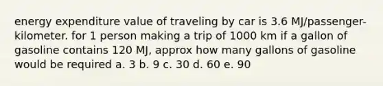 energy expenditure value of traveling by car is 3.6 MJ/passenger- kilometer. for 1 person making a trip of 1000 km if a gallon of gasoline contains 120 MJ, approx how many gallons of gasoline would be required a. 3 b. 9 c. 30 d. 60 e. 90