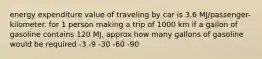 energy expenditure value of traveling by car is 3.6 MJ/passenger- kilometer. for 1 person making a trip of 1000 km if a gallon of gasoline contains 120 MJ, approx how many gallons of gasoline would be required -3 -9 -30 -60 -90