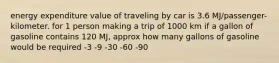 energy expenditure value of traveling by car is 3.6 MJ/passenger- kilometer. for 1 person making a trip of 1000 km if a gallon of gasoline contains 120 MJ, approx how many gallons of gasoline would be required -3 -9 -30 -60 -90