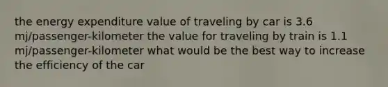 the energy expenditure value of traveling by car is 3.6 mj/passenger-kilometer the value for traveling by train is 1.1 mj/passenger-kilometer what would be the best way to increase the efficiency of the car