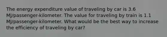 The energy expenditure value of traveling by car is 3.6 MJ/passenger-kilometer. The value for traveling by train is 1.1 MJ/passenger-kilometer. What would be the best way to increase the efficiency of traveling by car?