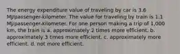 The energy expenditure value of traveling by car is 3.6 MJ/passenger-kilometer. The value for traveling by train is 1.1 MJ/passenger-kilometer. For one person making a trip of 1,000 km, the train is a. approximately 2 times more efficient. b. approximately 3 times more efficient. c. approximately more efficient. d. not more efficient.