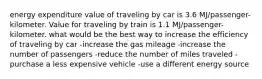 energy expenditure value of traveling by car is 3.6 MJ/passenger-kilometer. Value for traveling by train is 1.1 MJ/passenger-kilometer. what would be the best way to increase the efficiency of traveling by car -increase the gas mileage -increase the number of passengers -reduce the number of miles traveled -purchase a less expensive vehicle -use a different energy source