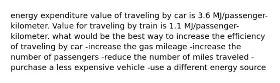 energy expenditure value of traveling by car is 3.6 MJ/passenger-kilometer. Value for traveling by train is 1.1 MJ/passenger-kilometer. what would be the best way to increase the efficiency of traveling by car -increase the gas mileage -increase the number of passengers -reduce the number of miles traveled -purchase a less expensive vehicle -use a different energy source