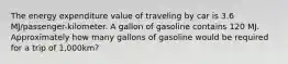 The energy expenditure value of traveling by car is 3.6 MJ/passenger-kilometer. A gallon of gasoline contains 120 MJ. Approximately how many gallons of gasoline would be required for a trip of 1,000km?