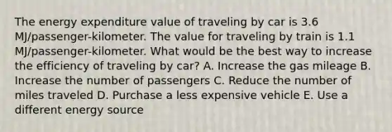 The energy expenditure value of traveling by car is 3.6 MJ/passenger-kilometer. The value for traveling by train is 1.1 MJ/passenger-kilometer. What would be the best way to increase the efficiency of traveling by car? A. Increase the gas mileage B. Increase the number of passengers C. Reduce the number of miles traveled D. Purchase a less expensive vehicle E. Use a different energy source