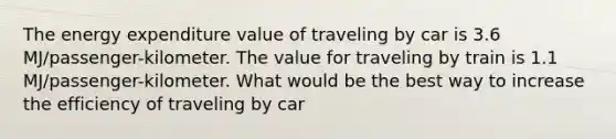 The energy expenditure value of traveling by car is 3.6 MJ/passenger-kilometer. The value for traveling by train is 1.1 MJ/passenger-kilometer. What would be the best way to increase the efficiency of traveling by car