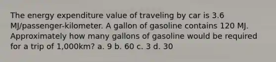 The energy expenditure value of traveling by car is 3.6 MJ/passenger-kilometer. A gallon of gasoline contains 120 MJ. Approximately how many gallons of gasoline would be required for a trip of 1,000km? a. 9 b. 60 c. 3 d. 30