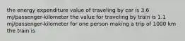 the energy expenditure value of traveling by car is 3.6 mj/passenger-kilometer the value for traveling by train is 1.1 mj/passenger-kilometer for one person making a trip of 1000 km the train is