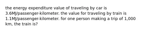 the energy expenditure value of traveling by car is 3.6MJ/passenger-kilometer. the value for traveling by train is 1.1MJ/passenger-kilometer. for one person making a trip of 1,000 km, the train is?