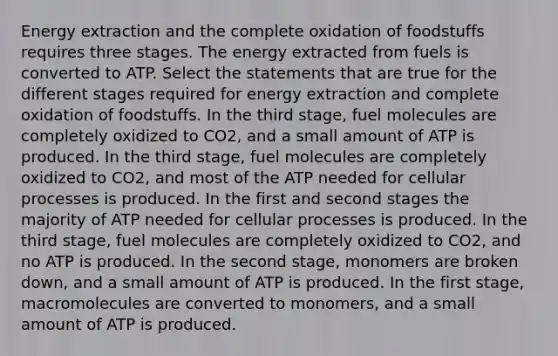 Energy extraction and the complete oxidation of foodstuffs requires three stages. The energy extracted from fuels is converted to ATP. Select the statements that are true for the different stages required for energy extraction and complete oxidation of foodstuffs. In the third stage, fuel molecules are completely oxidized to CO2, and a small amount of ATP is produced. In the third stage, fuel molecules are completely oxidized to CO2, and most of the ATP needed for cellular processes is produced. In the first and second stages the majority of ATP needed for cellular processes is produced. In the third stage, fuel molecules are completely oxidized to CO2, and no ATP is produced. In the second stage, monomers are broken down, and a small amount of ATP is produced. In the first stage, macromolecules are converted to monomers, and a small amount of ATP is produced.