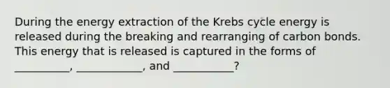 During the energy extraction of the Krebs cycle energy is released during the breaking and rearranging of carbon bonds. This energy that is released is captured in the forms of __________, ____________, and ___________?