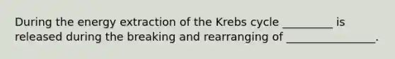 During the energy extraction of the Krebs cycle _________ is released during the breaking and rearranging of ________________.