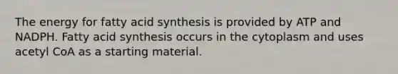 The energy for fatty acid synthesis is provided by ATP and NADPH. Fatty acid synthesis occurs in the cytoplasm and uses acetyl CoA as a starting material.