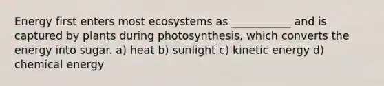 Energy first enters most ecosystems as ___________ and is captured by plants during photosynthesis, which converts the energy into sugar. a) heat b) sunlight c) kinetic energy d) chemical energy