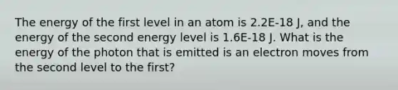 The energy of the first level in an atom is 2.2E-18 J, and the energy of the second energy level is 1.6E-18 J. What is the energy of the photon that is emitted is an electron moves from the second level to the first?