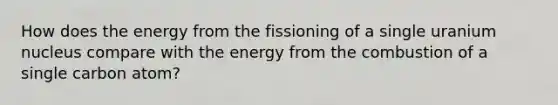 How does the energy from the fissioning of a single uranium nucleus compare with the energy from the combustion of a single carbon atom?