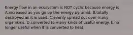 Energy flow in an ecosystem is NOT cyclic because energy is A.increased as you go up the energy pyramid. B.totally destroyed as it is used. C.evenly spread out over many organisms. D.converted to many kinds of useful energy. E.no longer useful when it is converted to heat.